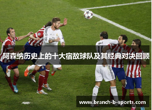 阿森纳历史上的十大宿敌球队及其经典对决回顾